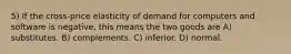 5) If the cross-price elasticity of demand for computers and software is negative, this means the two goods are A) substitutes. B) complements. C) inferior. D) normal.
