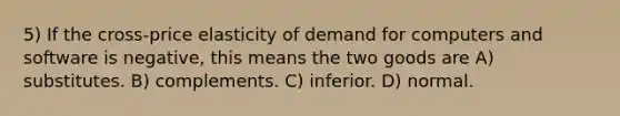 5) If the cross-price elasticity of demand for computers and software is negative, this means the two goods are A) substitutes. B) complements. C) inferior. D) normal.