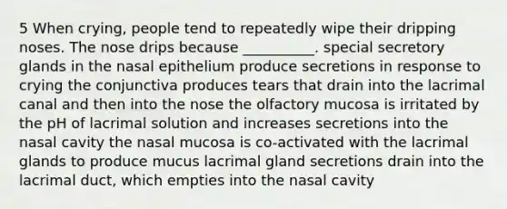 5 When crying, people tend to repeatedly wipe their dripping noses. The nose drips because __________. special secretory glands in the nasal epithelium produce secretions in response to crying the conjunctiva produces tears that drain into the lacrimal canal and then into the nose the olfactory mucosa is irritated by the pH of lacrimal solution and increases secretions into the nasal cavity the nasal mucosa is co-activated with the lacrimal glands to produce mucus lacrimal gland secretions drain into the lacrimal duct, which empties into the nasal cavity