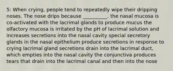 5: When crying, people tend to repeatedly wipe their dripping noses. The nose drips because __________. the nasal mucosa is co-activated with the lacrimal glands to produce mucus the olfactory mucosa is irritated by the pH of lacrimal solution and increases secretions into the nasal cavity special secretory glands in the nasal epithelium produce secretions in response to crying lacrimal gland secretions drain into the lacrimal duct, which empties into the nasal cavity the conjunctiva produces tears that drain into the lacrimal canal and then into the nose