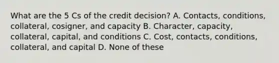 What are the 5 Cs of the credit decision? A. Contacts, conditions, collateral, cosigner, and capacity B. Character, capacity, collateral, capital, and conditions C. Cost, contacts, conditions, collateral, and capital D. None of these