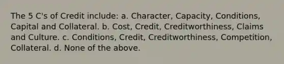 The 5 C's of Credit include: a. Character, Capacity, Conditions, Capital and Collateral. b. Cost, Credit, Creditworthiness, Claims and Culture. c. Conditions, Credit, Creditworthiness, Competition, Collateral. d. None of the above.