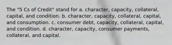 The "5 Cs of Credit" stand for a. character, capacity, collateral, capital, and condition. b. character, capacity, collateral, capital, and consumption. c. consumer debt, capacity, collateral, capital, and condition. d. character, capacity, consumer payments, collateral, and capital.