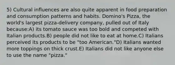 5) Cultural influences are also quite apparent in food preparation and consumption patterns and habits. Domino's Pizza, the world's largest pizza-delivery company, pulled out of Italy because:A) its tomato sauce was too bold and competed with Italian products.B) people did not like to eat at home.C) Italians perceived its products to be "too American."D) Italians wanted more toppings on thick crust.E) Italians did not like anyone else to use the name "pizza."