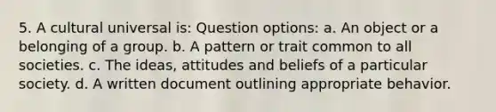 5. A cultural universal is: Question options: a. An object or a belonging of a group. b. A pattern or trait common to all societies. c. The ideas, attitudes and beliefs of a particular society. d. A written document outlining appropriate behavior.