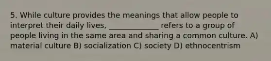 5. While culture provides the meanings that allow people to interpret their daily lives, _____________ refers to a group of people living in the same area and sharing a common culture. A) material culture B) socialization C) society D) ethnocentrism