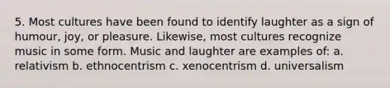 5. Most cultures have been found to identify laughter as a sign of humour, joy, or pleasure. Likewise, most cultures recognize music in some form. Music and laughter are examples of: a. relativism b. ethnocentrism c. xenocentrism d. universalism