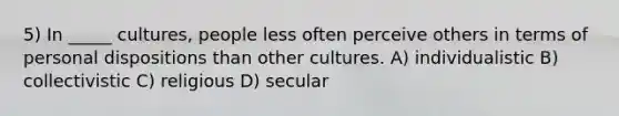 5) In _____ cultures, people less often perceive others in terms of personal dispositions than other cultures. A) individualistic B) collectivistic C) religious D) secular