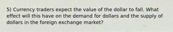 5) Currency traders expect the value of the dollar to fall. What effect will this have on the demand for dollars and the supply of dollars in the foreign exchange market?