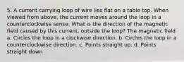 5. A current carrying loop of wire lies flat on a table top. When viewed from above, the current moves around the loop in a counterclockwise sense. What is the direction of the magnetic field caused by this current, outside the loop? The magnetic field a. Circles the loop in a clockwise direction. b. Circles the loop in a counterclockwise direction. c. Points straight up. d. Points straight down