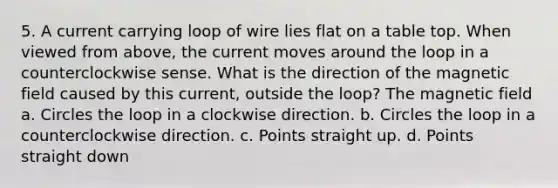 5. A current carrying loop of wire lies flat on a table top. When viewed from above, the current moves around the loop in a counterclockwise sense. What is the direction of the magnetic field caused by this current, outside the loop? The magnetic field a. Circles the loop in a clockwise direction. b. Circles the loop in a counterclockwise direction. c. Points straight up. d. Points straight down