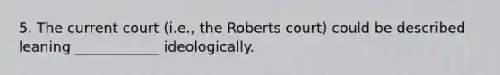 5. The current court (i.e., the Roberts court) could be described leaning ____________ ideologically.