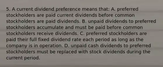 5. A current dividend preference means that: A. preferred stockholders are paid current dividends before common stockholders are paid dividends. B. unpaid dividends to preferred stockholders accumulate and must be paid before common stockholders receive dividends. C. preferred stockholders are paid their full fixed dividend rate each period as long as the company is in operation. D. unpaid cash dividends to preferred stockholders must be replaced with stock dividends during the current period.