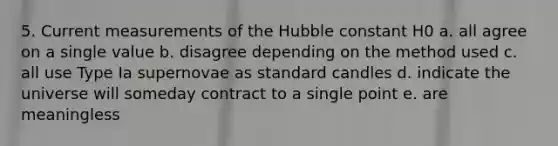 5. Current measurements of the Hubble constant H0 a. all agree on a single value b. disagree depending on the method used c. all use Type Ia supernovae as standard candles d. indicate the universe will someday contract to a single point e. are meaningless