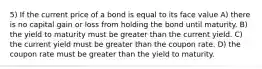 5) If the current price of a bond is equal to its face value A) there is no capital gain or loss from holding the bond until maturity. B) the yield to maturity must be greater than the current yield. C) the current yield must be greater than the coupon rate. D) the coupon rate must be greater than the yield to maturity.