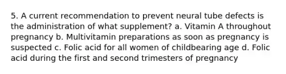 5. A current recommendation to prevent neural tube defects is the administration of what supplement? a. Vitamin A throughout pregnancy b. Multivitamin preparations as soon as pregnancy is suspected c. Folic acid for all women of childbearing age d. Folic acid during the first and second trimesters of pregnancy