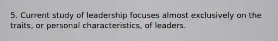 5. Current study of leadership focuses almost exclusively on the traits, or personal characteristics, of leaders.