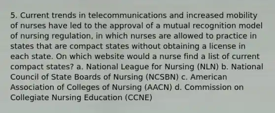 5. Current trends in telecommunications and increased mobility of nurses have led to the approval of a mutual recognition model of nursing regulation, in which nurses are allowed to practice in states that are compact states without obtaining a license in each state. On which website would a nurse find a list of current compact states? a. National League for Nursing (NLN) b. National Council of State Boards of Nursing (NCSBN) c. American Association of Colleges of Nursing (AACN) d. Commission on Collegiate Nursing Education (CCNE)