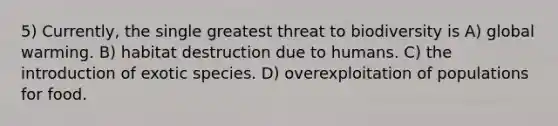 5) Currently, the single greatest threat to biodiversity is A) global warming. B) habitat destruction due to humans. C) the introduction of exotic species. D) overexploitation of populations for food.