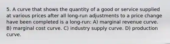 5. A curve that shows the quantity of a good or service supplied at various prices after all long-run adjustments to a price change have been completed is a long-run: A) marginal revenue curve. B) marginal cost curve. C) industry supply curve. D) production curve.