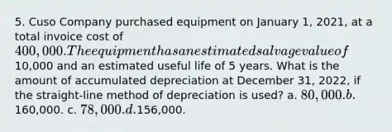 5. Cuso Company purchased equipment on January 1, 2021, at a total invoice cost of 400,000. The equipment has an estimated salvage value of10,000 and an estimated useful life of 5 years. What is the amount of accumulated depreciation at December 31, 2022, if the straight-line method of depreciation is used? a. 80,000. b.160,000. c. 78,000. d.156,000.