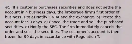 #5. If a customer purchases securities and does not settle the account in 4 business days, the brokerage firm's first order of business is to a) Notify FINRA and the exchange. b) Freeze the account for 90 days. c) Cancel the trade and sell the purchased securities. d) Notify the SEC. The firm immediately cancels the order and sells the securities. The customer's account is then frozen for 90 days in accordance with Regulation T.