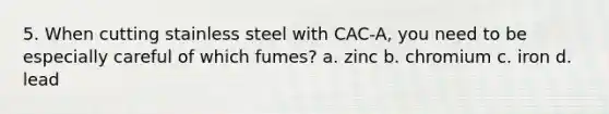 5. When cutting stainless steel with CAC-A, you need to be especially careful of which fumes? a. zinc b. chromium c. iron d. lead