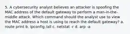 5. A cybersecurity analyst believes an attacker is spoofing the MAC address of the default gateway to perform a man-in-the-middle attack. Which command should the analyst use to view the MAC address a host is using to reach the default gateway? a. route print b. ipconfig /all c. netstat -r d. arp -a