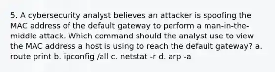 5. A cybersecurity analyst believes an attacker is spoofing the MAC address of the default gateway to perform a man-in-the-middle attack. Which command should the analyst use to view the MAC address a host is using to reach the default gateway? a. route print b. ipconfig /all c. netstat -r d. arp -a