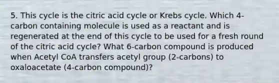 5. This cycle is the citric acid cycle or Krebs cycle. Which 4-carbon containing molecule is used as a reactant and is regenerated at the end of this cycle to be used for a fresh round of the citric acid cycle? What 6-carbon compound is produced when Acetyl CoA transfers acetyl group (2-carbons) to oxaloacetate (4-carbon compound)?