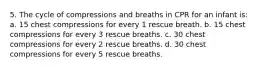 5. The cycle of compressions and breaths in CPR for an infant is: a. 15 chest compressions for every 1 rescue breath. b. 15 chest compressions for every 3 rescue breaths. c. 30 chest compressions for every 2 rescue breaths. d. 30 chest compressions for every 5 rescue breaths.