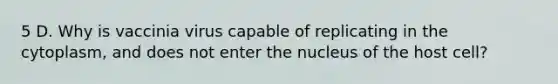 5 D. Why is vaccinia virus capable of replicating in the cytoplasm, and does not enter the nucleus of the host cell?