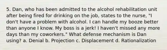 5. Dan, who has been admitted to the alcohol rehabilitation unit after being fired for drinking on the job, states to the nurse, "I don't have a problem with alcohol. I can handle my booze better than anyone I know. My boss is a jerk! I haven't missed any more days than my coworkers." What defense mechanism is Dan using? a. Denial b. Projection c. Displacement d. Rationalization