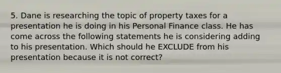 5. Dane is researching the topic of property taxes for a presentation he is doing in his Personal Finance class. He has come across the following statements he is considering adding to his presentation. Which should he EXCLUDE from his presentation because it is not correct?