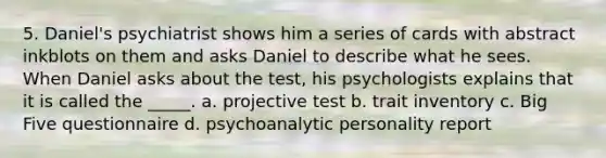 5. Daniel's psychiatrist shows him a series of cards with abstract inkblots on them and asks Daniel to describe what he sees. When Daniel asks about the test, his psychologists explains that it is called the _____. a. projective test b. trait inventory c. Big Five questionnaire d. psychoanalytic personality report