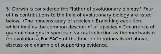 5) Darwin is considered the "father of evolutionary biology." Four of his contributions to the field of evolutionary biology are listed below. •The nonconstancy of species • Branching evolution, which implies the common descent of all species • Occurrence of gradual changes in species • Natural selection as the mechanism for evolution a)For EACH of the four contributions listed above, discuss one example of supporting evidence.