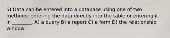 5) Data can be entered into a database using one of two methods: entering the data directly into the table or entering it in ________. A) a query B) a report C) a form D) the relationship window