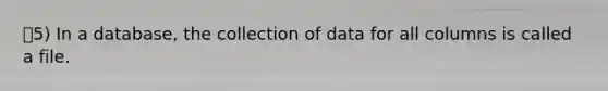 5) In a database, the collection of data for all columns is called a file.