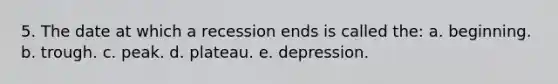 5. The date at which a recession ends is called the: a. beginning. b. trough. c. peak. d. plateau. e. depression.