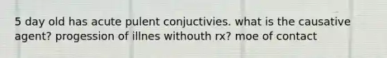 5 day old has acute pulent conjuctivies. what is the causative agent? progession of illnes withouth rx? moe of contact