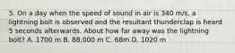 5. On a day when the speed of sound in air is 340 m/s, a lightning bolt is observed and the resultant thunderclap is heard 5 seconds afterwards. About how far away was the lightning bolt? A. 1700 m B. 88,000 m C. 68m D. 1020 m