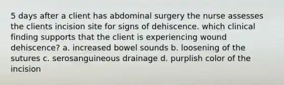 5 days after a client has abdominal surgery the nurse assesses the clients incision site for signs of dehiscence. which clinical finding supports that the client is experiencing wound dehiscence? a. increased bowel sounds b. loosening of the sutures c. serosanguineous drainage d. purplish color of the incision