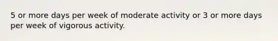 5 or more days per week of moderate activity or 3 or more days per week of vigorous activity.