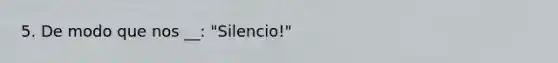 5. De modo que nos __: "Silencio!"