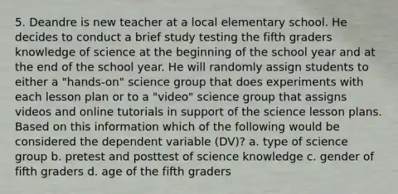 5. Deandre is new teacher at a local elementary school. He decides to conduct a brief study testing the fifth graders knowledge of science at the beginning of the school year and at the end of the school year. He will randomly assign students to either a "hands-on" science group that does experiments with each lesson plan or to a "video" science group that assigns videos and online tutorials in support of the science lesson plans. Based on this information which of the following would be considered the dependent variable (DV)? a. type of science group b. pretest and posttest of science knowledge c. gender of fifth graders d. age of the fifth graders