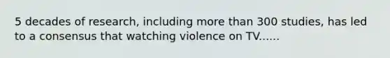 5 decades of research, including more than 300 studies, has led to a consensus that watching violence on TV......