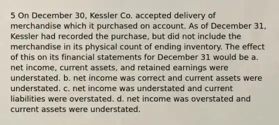 5 On December 30, Kessler Co. accepted delivery of merchandise which it purchased on account. As of December 31, Kessler had recorded the purchase, but did not include the merchandise in its physical count of ending inventory. The effect of this on its <a href='https://www.questionai.com/knowledge/kFBJaQCz4b-financial-statements' class='anchor-knowledge'>financial statements</a> for December 31 would be a. net income, current assets, and retained earnings were understated. b. net income was correct and current assets were understated. c. net income was understated and current liabilities were overstated. d. net income was overstated and current assets were understated.