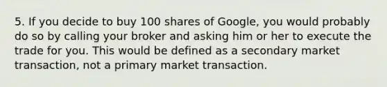 5. If you decide to buy 100 shares of Google, you would probably do so by calling your broker and asking him or her to execute the trade for you. This would be defined as a secondary market transaction, not a primary market transaction.