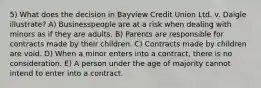 5) What does the decision in Bayview Credit Union Ltd. v. Daigle illustrate? A) Businesspeople are at a risk when dealing with minors as if they are adults. B) Parents are responsible for contracts made by their children. C) Contracts made by children are void. D) When a minor enters into a contract, there is no consideration. E) A person under the age of majority cannot intend to enter into a contract.