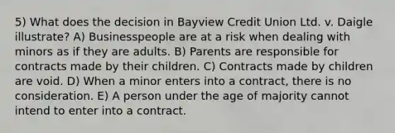 5) What does the decision in Bayview Credit Union Ltd. v. Daigle illustrate? A) Businesspeople are at a risk when dealing with minors as if they are adults. B) Parents are responsible for contracts made by their children. C) Contracts made by children are void. D) When a minor enters into a contract, there is no consideration. E) A person under the age of majority cannot intend to enter into a contract.